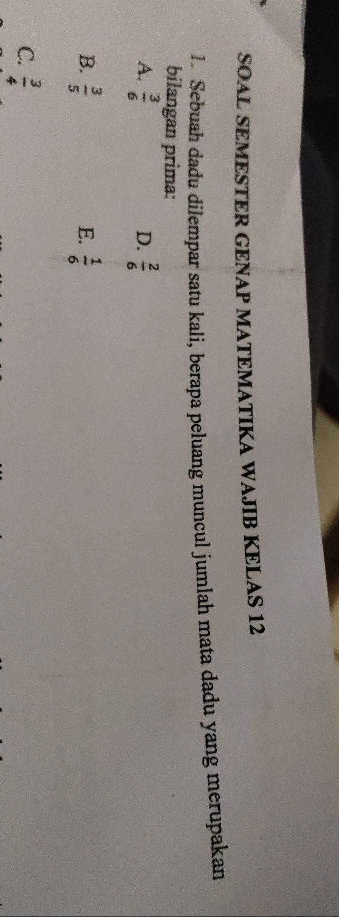 SOAL SEMESTER GENAP MATEMATIKA WAJIB KELAS 12
1. Sebuah dadu dilempar satu kali, berapa peluang muncul jumlah mata dadu yang merupakan
bilangan prima:
A.  3/6   2/6 
D.
B.  3/5   1/6 
E.
C.  3/4 