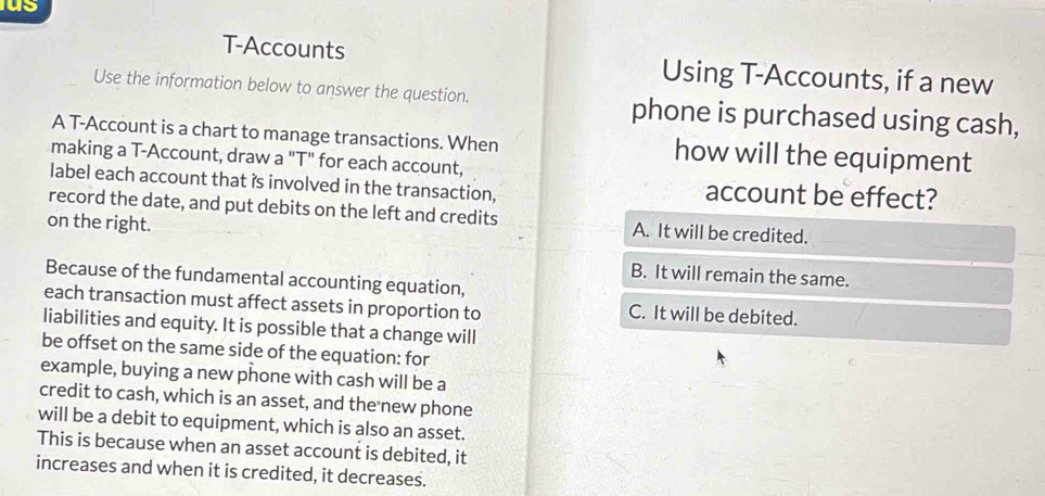 us
T-Accounts Using T-Accounts, if a new
Use the information below to answer the question. phone is purchased using cash,
A T-Account is a chart to manage transactions. When how will the equipment
making a T-Account, draw a "T" for each account,
label each account that is involved in the transaction, account be effect?
record the date, and put debits on the left and credits A. It will be credited.
on the right.
B. It will remain the same.
Because of the fundamental accounting equation,
each transaction must affect assets in proportion to C. It will be debited.
liabilities and equity. It is possible that a change will
be offset on the same side of the equation: for
example, buying a new phone with cash will be a
credit to cash, which is an asset, and the new phone
will be a debit to equipment, which is also an asset.
This is because when an asset account is debited, it
increases and when it is credited, it decreases.