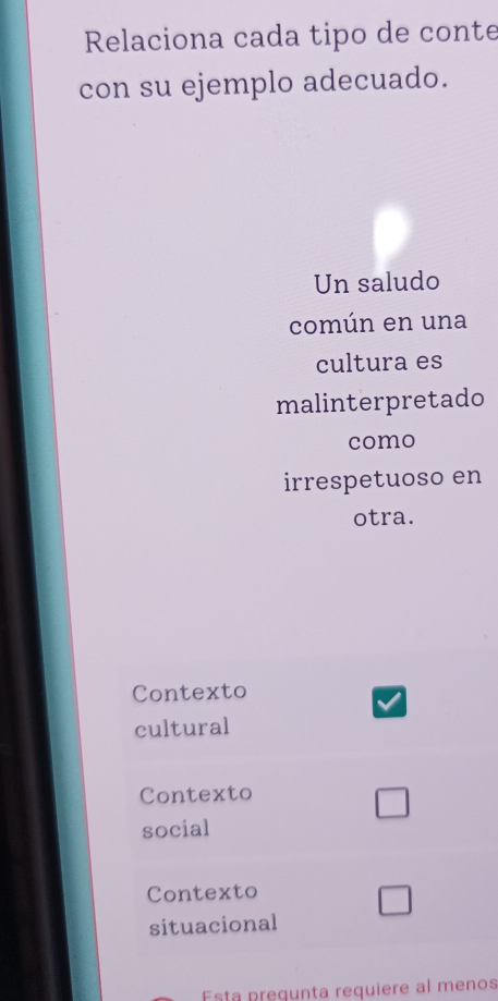 Relaciona cada tipo de conte
con su ejemplo adecuado.
Un saludo
común en una
cultura es
malinterpretado
como
irrespetuoso en
otra.
Contexto
cultural
Contexto
social
Contexto
situacional
Esta pregunta requiere al menos