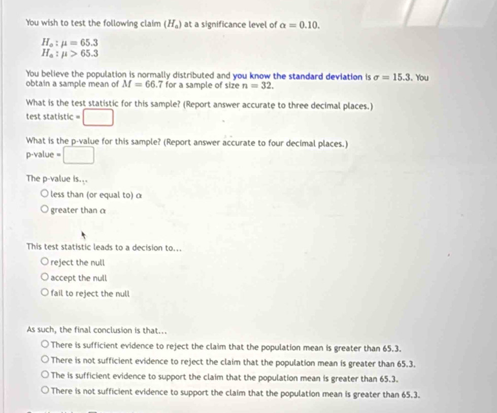 You wish to test the following claim (H_a) at a significance level of alpha =0.10.
H_o:mu =65.3
H_a:mu >65.3
You believe the population is normally distributed and you know the standard deviation is sigma =15.3 。You
obtain a sample mean of M=66. 7 for a sample of size n=32. 
What is the test statistic for this sample? (Report answer accurate to three decimal places.)
test statistic =□
What is the p -value for this sample? (Report answer accurate to four decimal places.)
p-value =□
The p -value is...
less than (or equal to) α
greater than α
This test statistic leads to a decision to...
reject the null
accept the null
fail to reject the null
As such, the final conclusion is that...
There is sufficient evidence to reject the claim that the population mean is greater than 65.3.
There is not sufficient evidence to reject the claim that the population mean is greater than 65.3.
The is sufficient evidence to support the claim that the population mean is greater than 65.3.
There is not sufficient evidence to support the claim that the population mean is greater than 65.3.