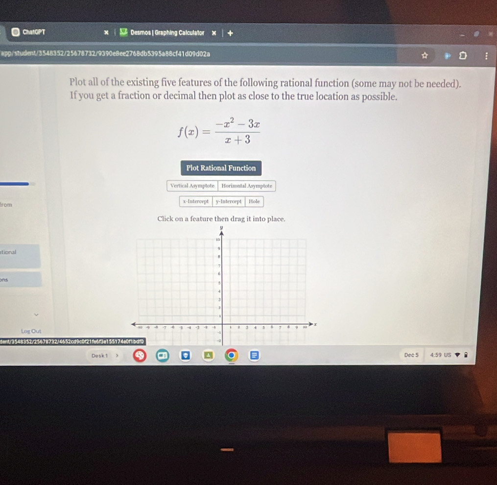 ChatGPT Desmos | Graphing Calculator 
app/student/3548352/25678732/9390e8ee2768db5395a88cf41d09d02a 
Plot all of the existing five features of the following rational function (some may not be needed). 
If you get a fraction or decimal then plot as close to the true location as possible.
f(x)= (-x^2-3x)/x+3 
Plot Rational Function 
Vertical Asymptote Horizontal Asymptote 
rom x-Intercept y-Intercept Hole 
Click on a feature then drag it into place. 
ational 
ons 
Log Out 
dent/3548352/25678732/4652cd9c0f21fe6f3e1551 
Desk 1 Dec 5 4:59 US