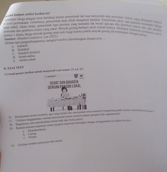 calah kutipan artikel berikut ini!
fambulensi harga pangan terus berulang karena pemerintah tak mau menyentuh akar persoalan. Solusi yang ditempul hanya
di level permukaan. Contohnya, pemerintah amat sibuk mengurusi pasokan. Pemerintah yakin, saat pasokan memadai harga
akan stabil. Akan tetapi, pemerintah lupa pasokan yang memadai tak berarti apa-apa bila distribusi macet dan ada pelaka
dominan dan pemburu renten yang naka), Minyak goreng berbasis sawit contoh lainnya. Meskipun Indonesia produsen sawit
nomor 1 dunia, harga minyak goreng tetap naik tinggi karena pabrik minyak goreng tak terintegrasi dengan kehon
Sumber: Khudori/sindonews.com (2022)
Dilihat dari pengembangannya, paragraf tersebut dikembangkan dengan pola …
A. Induktif
B. Deduktif
C. Induktif-deduktif
D. Sebab-akibat
E. Akibat-sebab
B. ESAI TEST
Cermati poster berikut untuk menjawab soal nomor 21 s.d. 22!
   
SEHAT DAN BAHAGIA
Dengán Pangán Lokal
26. Berdasarkan poster tersebut, apa yang terjadi jika masyarakat terus-menerus bergantung pada sumber karbohidrat beras?
27. Tuliskan tanggapanmu setelah mencermati poster tersebut dalam paragraf teks argumentasi!
28. Bagaimana cara membedakan berita baik dan berita palsu?
29. Buatlah kalimat majemuk setara maupun majemuk bertingkat dengan menggunakan kosakata berikut;
a. Ekstrakurikuler.
b. Luring.
c. Penatu.
30. Tuliskan struktur penyajian teks berita!