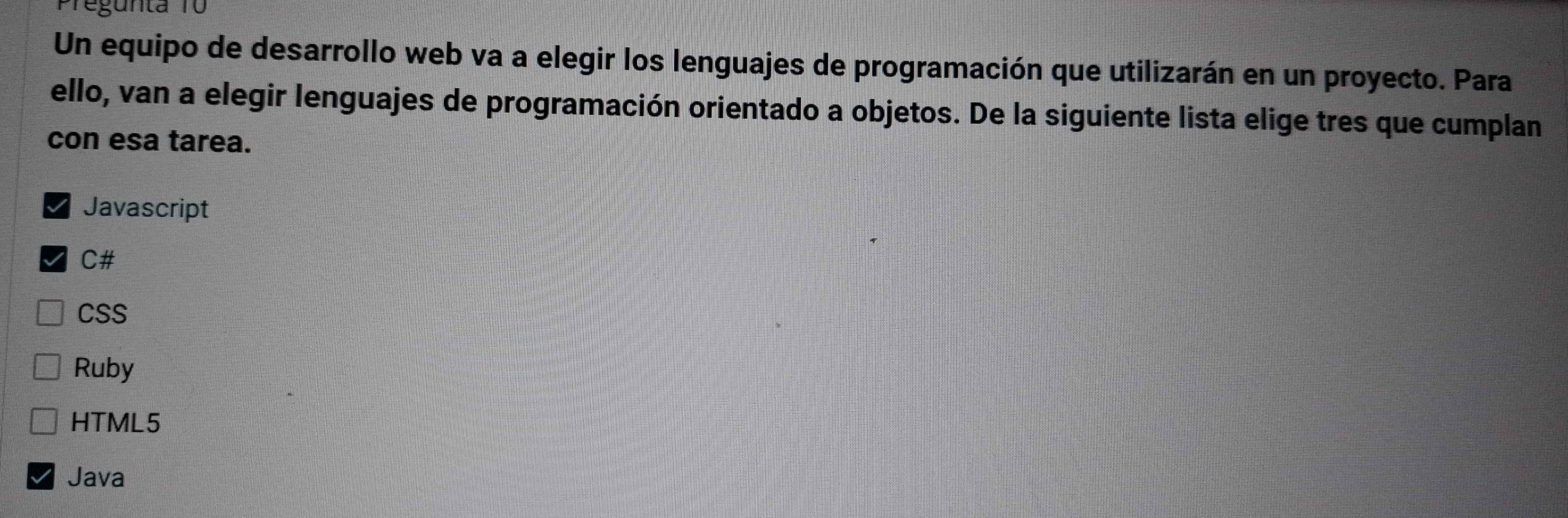 Pregunta 10
Un equipo de desarrollo web va a elegir los lenguajes de programación que utilizarán en un proyecto. Para
ello, van a elegir lenguajes de programación orientado a objetos. De la siguiente lista elige tres que cumplan
con esa tarea.
Javascript
C#
CSS
Ruby
HTML5
Java