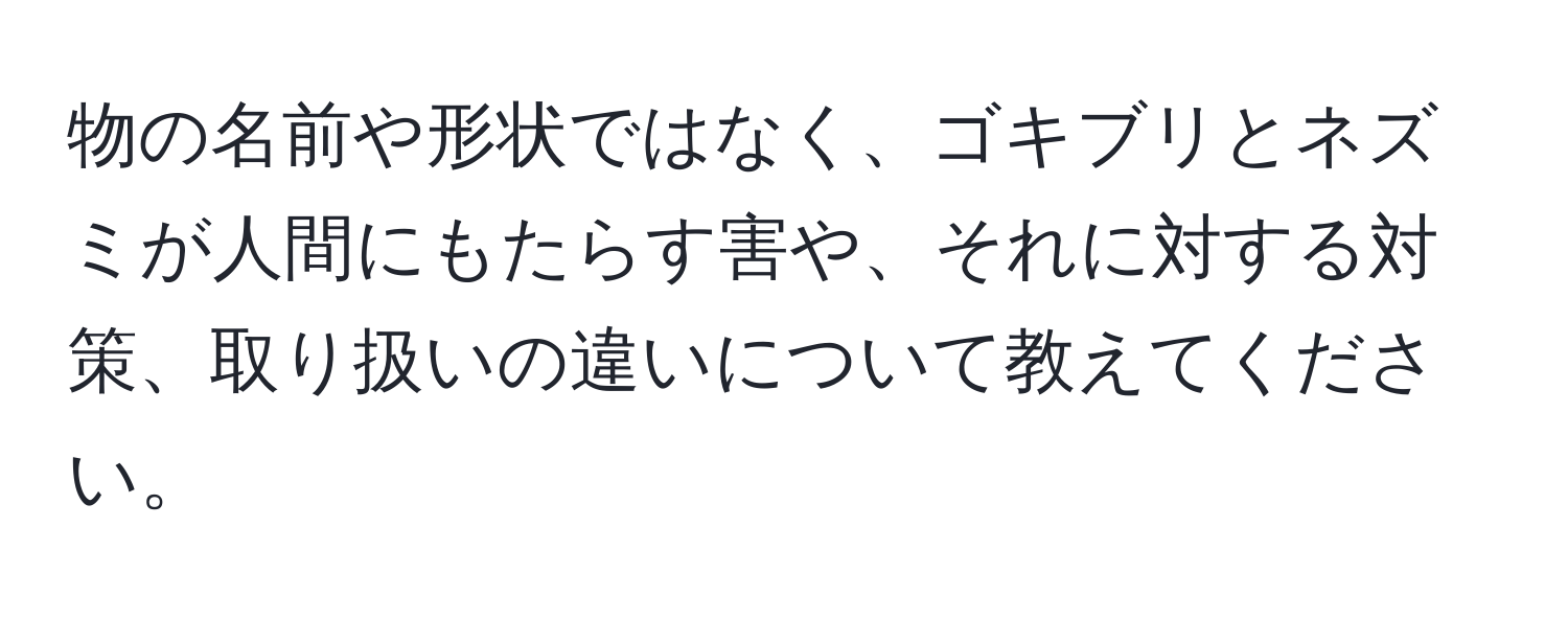 物の名前や形状ではなく、ゴキブリとネズミが人間にもたらす害や、それに対する対策、取り扱いの違いについて教えてください。