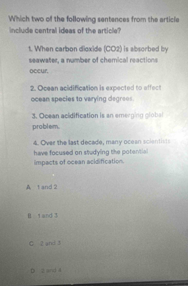 Which two of the following sentences from the article
include central ideas of the article?
1. When carbon dioxide (CO2) is absorbed by
seawater, a number of chemical reactions
occur.
2. Ocean acidification is expected to affect
ocean species to varying degrees.
3. Ocean acidification is an emerging global
problem.
4. Over the last decade, many ocean scientists
have focused on studying the potential
impacts of ocean acidification.
A 1 and 2
B 1 and 3
C 2 and 3
D 2 and 4