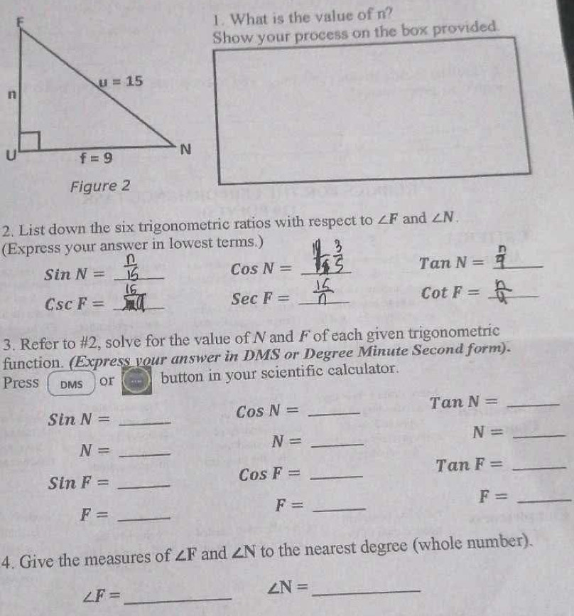 What is the value of n?
Show your process on the box provided.
Figure 2
2. List down the six trigonometric ratios with respect to ∠ F and ∠ N.
(Express your answer in lowest terms.)
s inN= _
C osN= _
Ta nN= _
Csc F= _
_ SecF=
cot F= _
3. Refer to #2, solve for the value of N and F of each given trigonometric
function. (Express your answer in DMS or Degree Minute Second form).
Press DMS or button in your scientific calculator.
Tan N= _
Sin N= _
Cos N= _
N= _
N= _
N= _
Tan F= _
SinF= _
_ CosF=
_ F=
F= _
F= _
4. Give the measures of ∠ F and ∠ N to the nearest degree (whole number).
_ ∠ F=
∠ N= _