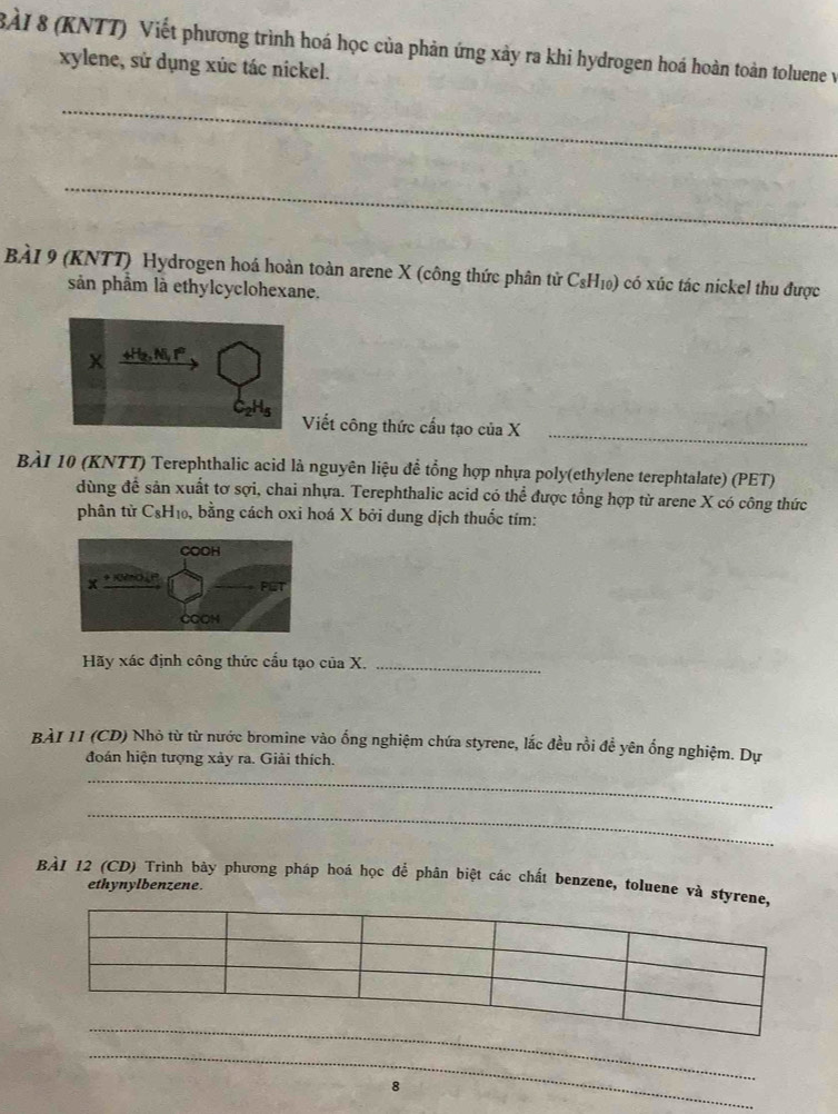 (KNTT) Viết phương trình hoá học của phản ứng xảy ra khi hydrogen hoá hoàn toàn toluene v 
xylene, sử dụng xúc tác nickel. 
_ 
_ 
BàÀI 9 (KNTT) Hydrogen hoá hoàn toàn arene X (công thức phân tử C_8H_10) có xúc tác nickel thu được 
sản phầm là ethylcyclohexane. 
Viết công thức cầu tạo của X_ 
BÀI 10 (KNTT) Terephthalic acid là nguyên liệu để tổng hợp nhựa poly(ethylene terephtalate) (PET) 
dùng đề sản xuất tơ sợi, chai nhựa. Terephthalic acid có thể được tổng hợp từ arene X có công thức 
phân tử C₆H₁₀, bằng cách oxi hoá X bởi dung dịch thuốc tím: 
Hãy xác định công thức cấu tạo của X._ 
BÀI 11 (CD) Nhỏ từ từ nước bromine vào ống nghiệm chứa styrene, lắc đều rồi đề yên ống nghiệm. Dự 
đoán hiện tượng xảy ra. Giải thích. 
_ 
_ 
BÀI 12 (CD) Trình bảy phương pháp hoá học để phân biệt các chất benzene, toluene và st 
ethynylbenzene. 
_ 
_ 
8