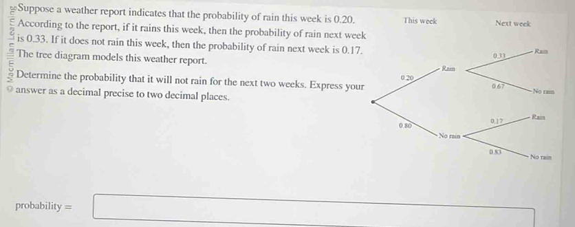 Suppose a weather report indicates that the probability of rain this week is 0.20. This week Next week
According to the report, if it rains this week, then the probability of rain next week
is 0.33. If it does not rain this week, then the probability of rain next week is 0.1
The tree diagram models this weather report. 
= 
Determine the probability that it will not rain for the next two weeks. Express you 
answer as a decimal precise to two decimal places. 
probability =□
□