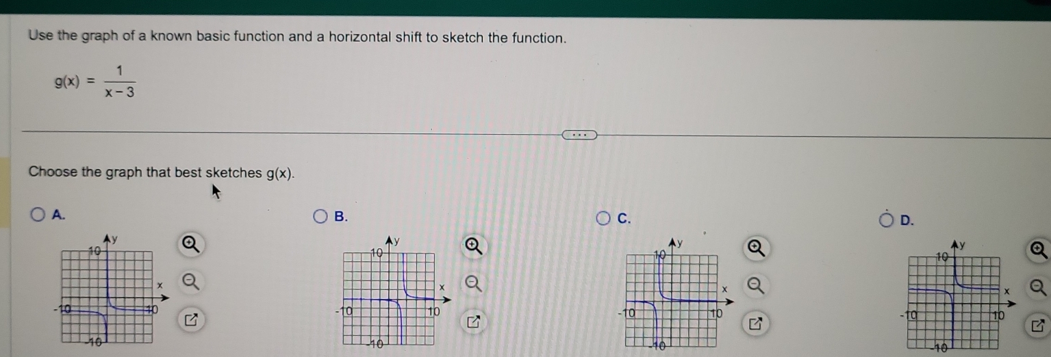 Use the graph of a known basic function and a horizontal shift to sketch the function.
g(x)= 1/x-3 
Choose the graph that best sketches g(x). 
A. 
B. 
C. 
D.

-10