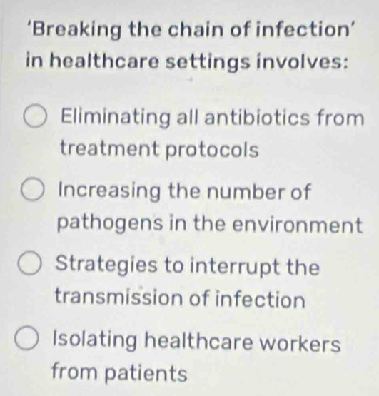 ‘Breaking the chain of infection’
in healthcare settings involves:
Eliminating all antibiotics from
treatment protocols
Increasing the number of
pathogens in the environment
Strategies to interrupt the
transmission of infection
Isolating healthcare workers
from patients