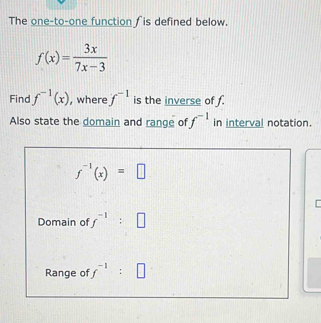 The one-to-one function ∫is defined below.
f(x)= 3x/7x-3 
Find f^(-1)(x) , where f^(-1) is the inverse of f. 
Also state the domain and range of f^(-1) in interval notation.
f^(-1)(x)=□
Domain of f^(-1):□
Range of f^(-1):□