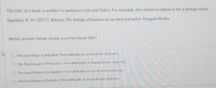 The title of a book is written in sentence case and itallics. For example, the reference below is for a biology book
Sapolsky, R. M. (2017). Behave. The biolagy of humans at our best and worst. Penguin Books,
Which answer below shows a correct book title?
The asychology of prejudice: Fram attitudes to social action (2nd ed.).
The Psychology of Prejudice: From Attitudes to Social Action (2nd ed.).
The psychology of prejudice: From attitudes to social action (2nd ed.)
The Psychology of Prejunice: Fram Attituaes to Social Actian (2nd ed.1