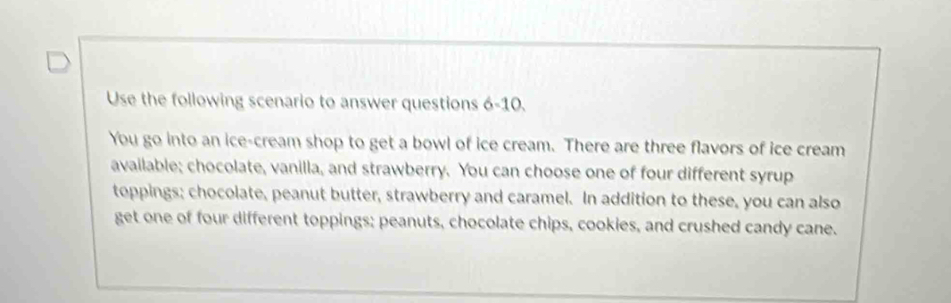 Use the following scenario to answer questions 6-10. 
You go into an ice-cream shop to get a bowl of ice cream. There are three flavors of ice cream 
available; chocolate, vanilla, and strawberry. You can choose one of four different syrup 
toppings; chocolate, peanut butter, strawberry and caramel. In addition to these, you can also 
get one of four different toppings; peanuts, chocolate chips, cookies, and crushed candy cane.