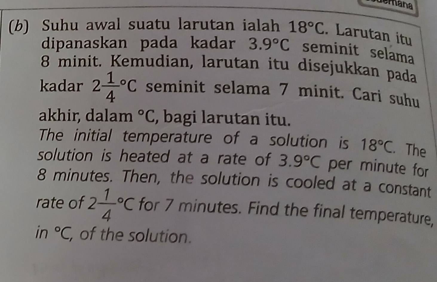 demana 
(b) Suhu awal suatu larutan ialah 18°C. Larutan itu 
dipanaskan pada kadar 3.9°C seminit selama
8 minit. Kemudian, larutan itu disejukkan pada 
kadar 2frac 14^((circ)C seminit selama 7 minit. Cari suhu 
akhir, dalam ^circ)C , bagi larutan itu. 
The initial temperature of a solution is 18°C. The 
solution is heated at a rate of 3.9°C per minute for
8 minutes. Then, the solution is cooled at a constant 
rate of 2frac 14^((circ)C for 7 minutes. Find the final temperature, 
in ^circ)C, of the solution.