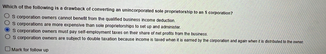 Which of the following is a drawback of converting an unincorporated sole proprietorship to an S corporation?
S corporation owners cannot benefit from the qualified business income deduction.
S corporations are more expensive than sole proprietorships to set up and administer.
S corporation owners must pay self-employment taxes on their share of net profits from the business.
S corporation owners are subject to double taxation because income is taxed when it is earned by the corporation and again when it is distributed to the owner.
Mark for follow up