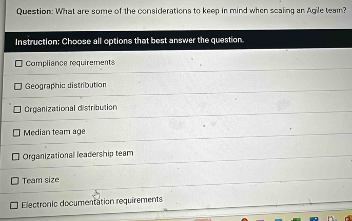 What are some of the considerations to keep in mind when scaling an Agile team?
Instruction: Choose all options that best answer the question.
Compliance requirements
Geographic distribution
Organizational distribution
Median team age
Organizational leadership team
Team size
Electronic documentation requirements