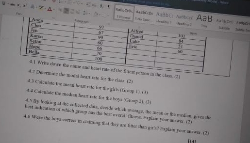 a x, x' - - 
AaBbCcDc AaBbCcDc AaBbCc ACcC AnB6Cc 
Fort 
otie Sultic C 
. (2) 
heart rate for the class. (2) 
4.3 Calculate the mean heart rate for the girls (Group 1). (3) 
4.4 Calculate the median heart rate for the boys (Group 2). (3) 
4.5 By looking at the collected data, decide which average, the mean or the median, gives the 
best indication of which group has the best overall fitness. Explain your answer. (2) 
4.6 Were the boys correct in claiming that they are fitter than girls? Explain your answer. (2) 
[14]