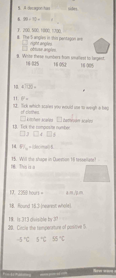 A decagon has sides.
6. 99/ 10= 「
7. 200, 500, 1000, 1700,
8. The 5 angles in this pentagon are
right angles.
□ obtuse angles.
9, Write these numbers from smallest to largest.
16 025 16 052 16 005
10. beginarrayr 4encloselongdiv 120endarray =
11. 6^2=
12. Tick which scales you would use to weigh a bag
of clothes.
kitchen scales □ bathroom scales
13. Tick the composite number.
3 4 5
14. 6^3/_10= (decimal) 6.
15. Will the shape in Question 16 tessellate?
16. This is a
17. 2359hours= a.m ./p.m 
18. Round 16.3 (nearest whole).
19. Is 313 divisible by 3?
20. Circle the temperature of positive 5.
-5°C 5°C 55°C
Prim-Ed Publistn -ed com New wave r