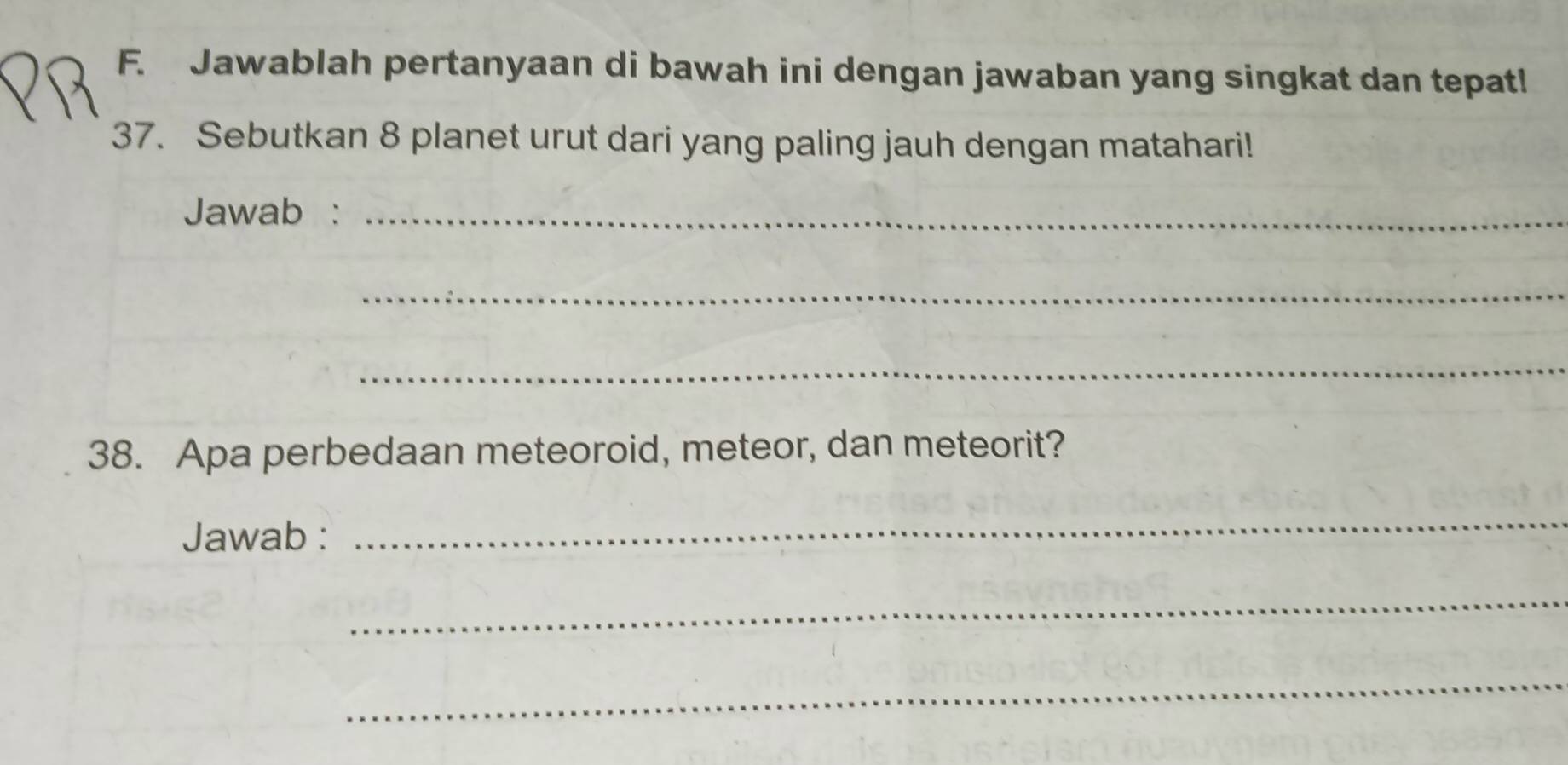 Jawablah pertanyaan di bawah ini dengan jawaban yang singkat dan tepat! 
37. Sebutkan 8 planet urut dari yang paling jauh dengan matahari! 
Jawab :_ 
_ 
_ 
38. Apa perbedaan meteoroid, meteor, dan meteorit? 
Jawab : 
_ 
_ 
_