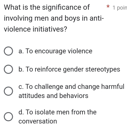 What is the significance of * 1 poin
involving men and boys in anti-
violence initiatives?
a. To encourage violence
b. To reinforce gender stereotypes
c. To challenge and change harmful
attitudes and behaviors
d. To isolate men from the
conversation