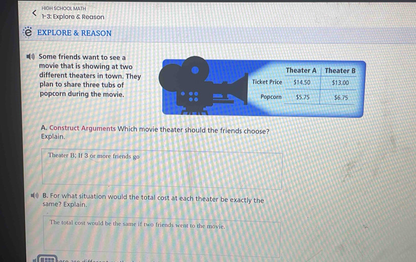 HIGH SCHOOL MATH
1-3: Explore & Reason
EXPLORE & REASON
Some friends want to see a
movie that is showing at two
different theaters in town. They
plan to share three tubs of
popcorn during the movie.
A. Construct Arguments Which movie theater should the friends choose?
Explain.
Theater B; If 3 or more friends go
B. For what situation would the total cost at each theater be exactly the
same? Explain.
The total cost would be the same if two friends went to the movie.