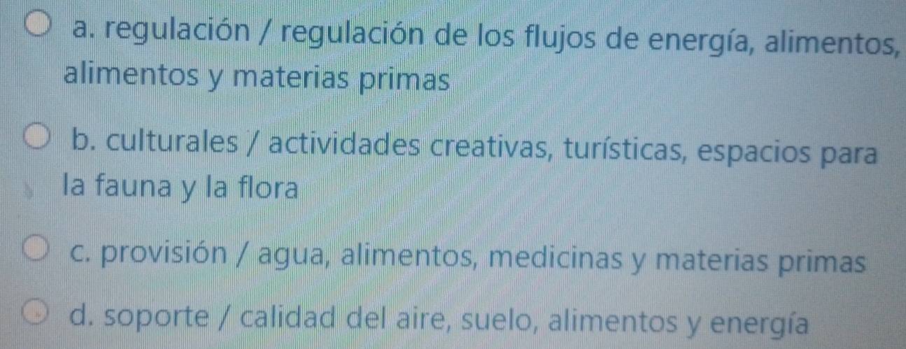 a. regulación / regulación de los flujos de energía, alimentos,
alimentos y materias primas
b. culturales / actividades creativas, turísticas, espacios para
la fauna y la flora
c. provisión / agua, alimentos, medicinas y materias primas
d. soporte / calidad del aire, suelo, alimentos y energía