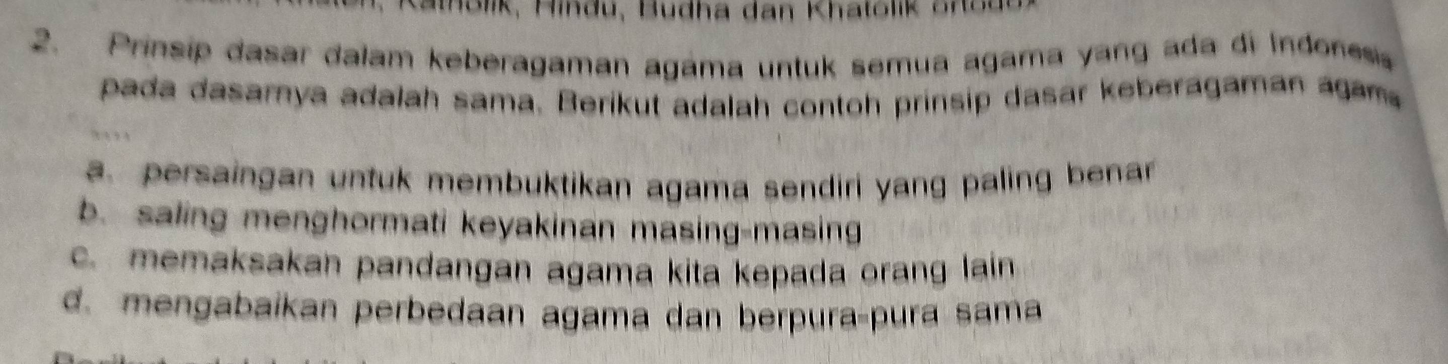 Kalolk, Hindu, Budha dan Khatolik Snsd
2. Prinsip dasar dalam keberagaman agáma untuk semua agama yang ada di Indones
pada dasamya adalah sama. Berikut adalah contoh prinsip dasar keberagaman agam
a. persaingan untuk membuktikan agama sendiri yang paling benar
b. saling menghormati keyakinan masing-masing
c. memaksakan pandangan agama kita kepada orang lain
d. mengabaikan perbedaan agama dan berpura-pura sama