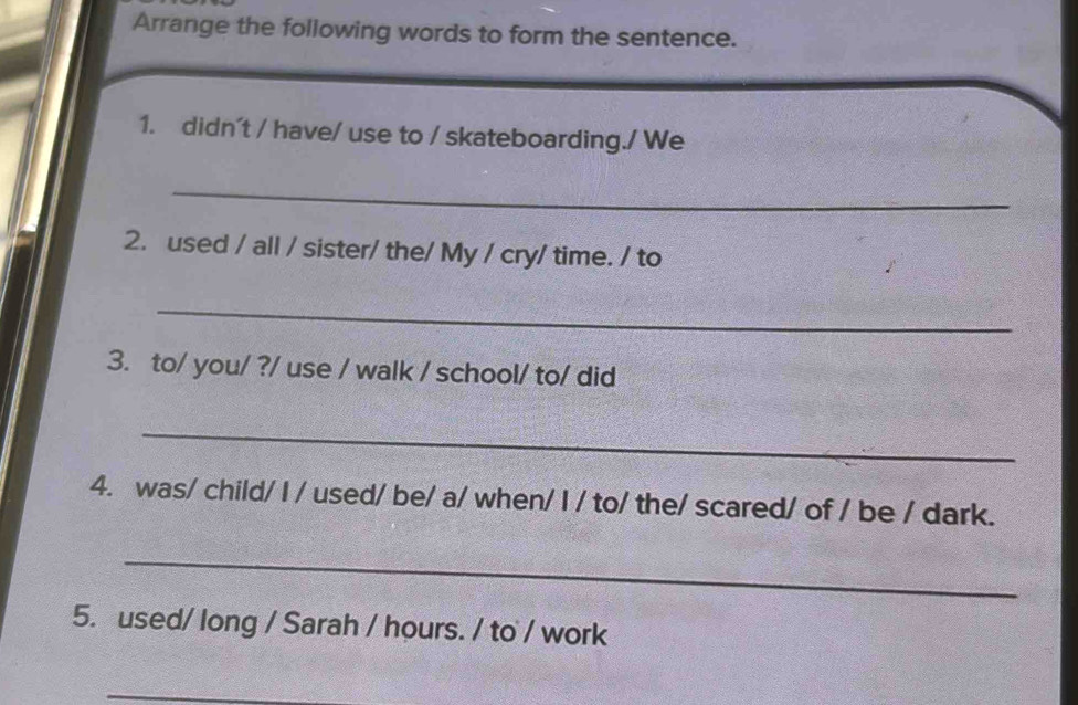 Arrange the following words to form the sentence. 
1. didn't / have/ use to / skateboarding./ We 
_ 
2. used / all / sister/ the/ My / cry/ time. / to 
_ 
3. to/ you/ ?/ use / walk / school/ to/ did 
_ 
4. was/ child/ I / used/ be/ a/ when/ I / to/ the/ scared/ of / be / dark. 
_ 
5. used/ long / Sarah / hours. / to / work 
_