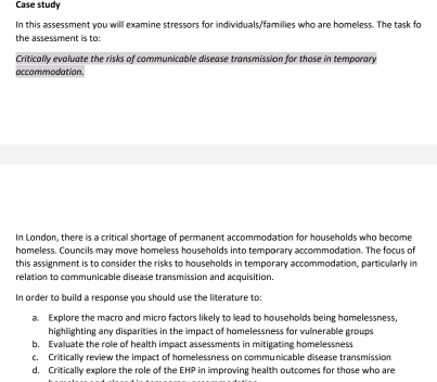 Case study
In this assessment you will examine stressors for individuals/families who are homeless. The task fo
the assessment is to:
Critically evaluate the risks of communicable disease transmission for those in temporary
accommodation.
In London, there is a critical shortage of permanent accommodation for households who become
homeless. Councils may move homeless households into temporary accommodation. The focus of
this assignment is to consider the risks to households in temporary accommodation, particularly in
relation to communicable disease transmission and acquisition.
In order to build a response you should use the literature to:
a. Explore the macro and micro factors likely to lead to households being homelessness,
highlighting any disparities in the impact of homelessness for vulnerable groups
b. Evaluate the role of health impact assessments in mitigating homelessness
c. Critically review the impact of homelessness on communicable disease transmission
d. Critically explore the role of the EHP in improving health outcomes for those who are