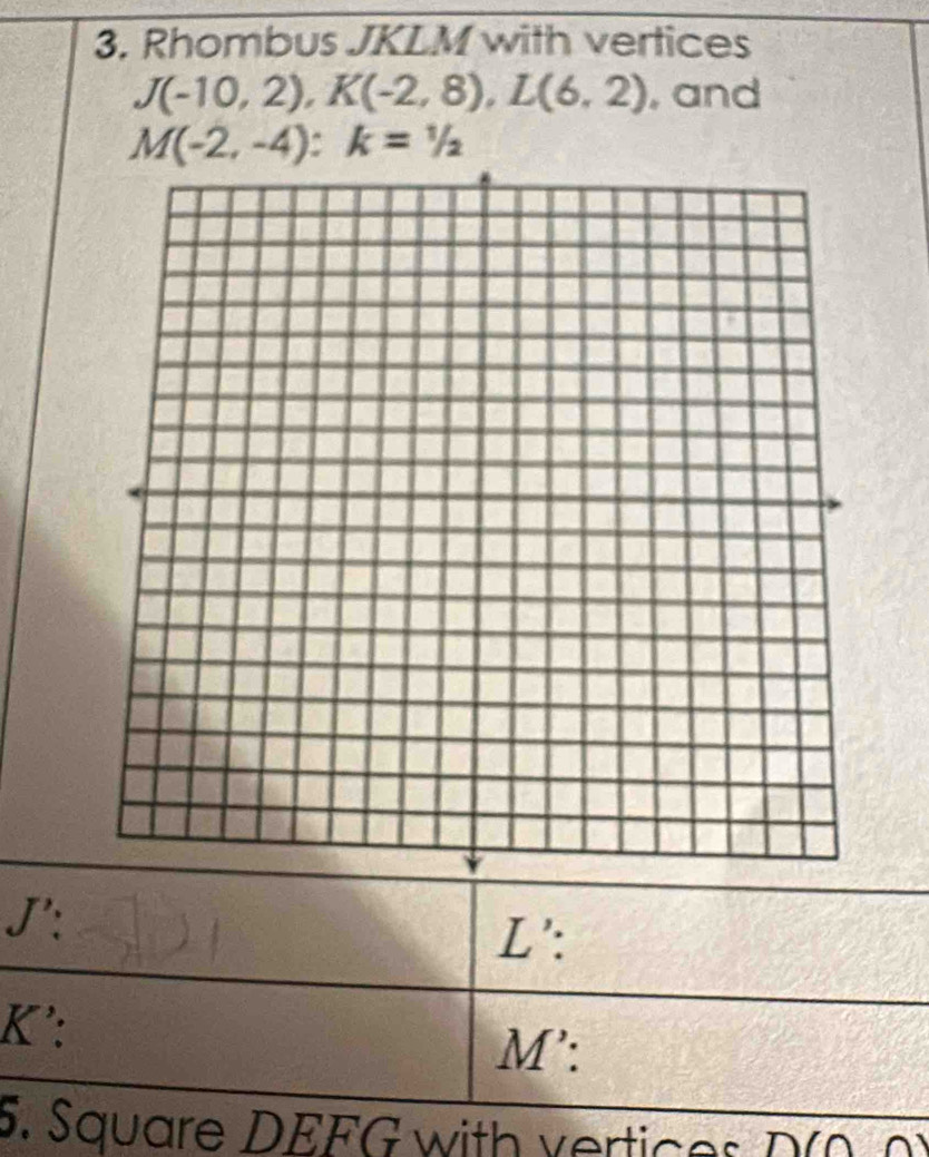 Rhombus JKLM with vertices
J(-10,2), K(-2,8), L(6,2) , and
M(-2,-4) : k=1/2
J':
L ':
K ':
M ': 
5. Square DEFG with vertices D(0. 0