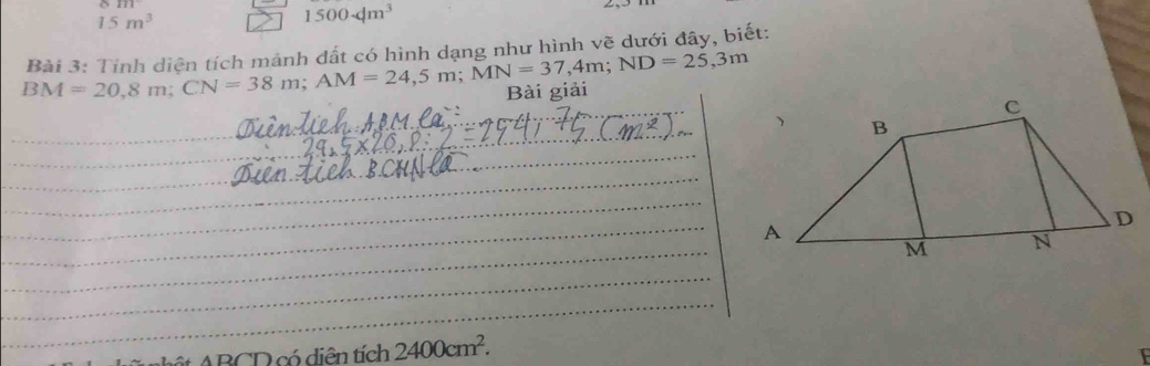 15m^3
1500· dm^3
BM=20,8m; CN=38m; AM=24,5m; MN=37,4m; ND=25,3m Bài 3: Tính diện tích mảnh dất có hình dang như hình vẽ dưới đây, biết: 
Bài giải
ABCD có diễn tích 2400cm^2.