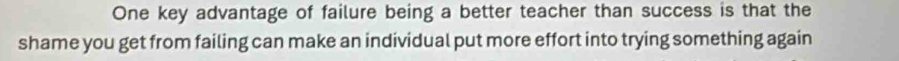 One key advantage of failure being a better teacher than success is that the 
shame you get from failing can make an individual put more effort into trying something again