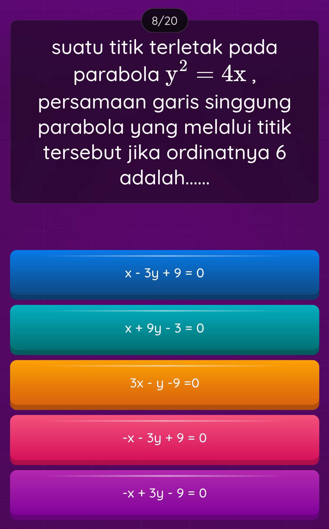 8/20
suatu titik terletak pada 
parabola y^2=4x, 
persamaan garis singgung
parabola yang melalui titik
tersebut jika ordinatnya 6
adalah.......
x-3y+9=0
x+9y-3=0
3x-y-9=0
-x-3y+9=0
-x+3y-9=0