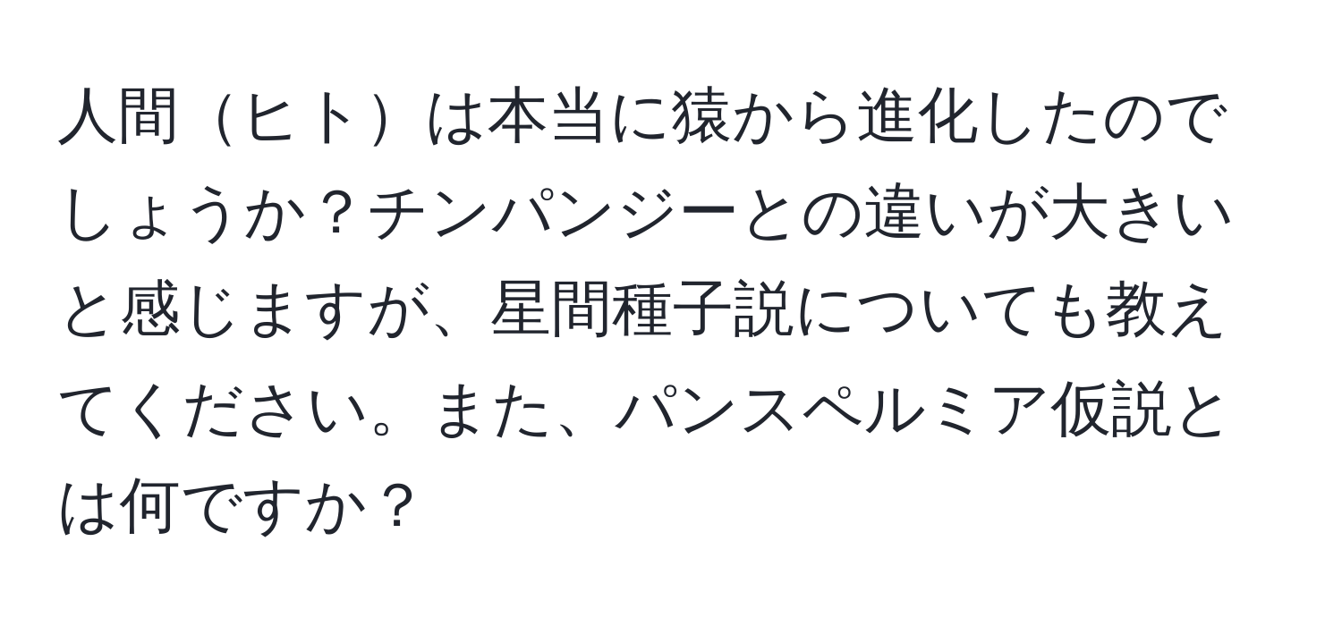 人間ヒトは本当に猿から進化したのでしょうか？チンパンジーとの違いが大きいと感じますが、星間種子説についても教えてください。また、パンスペルミア仮説とは何ですか？