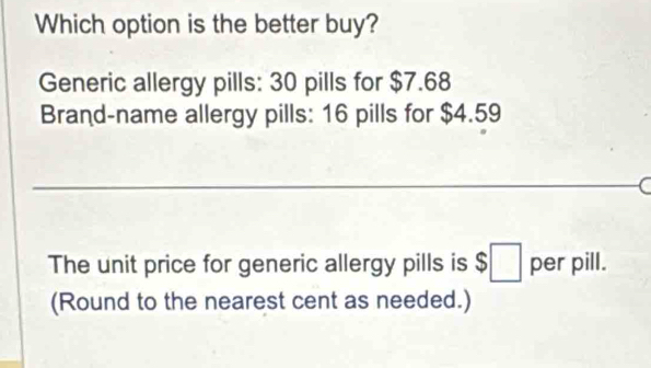 Which option is the better buy? 
Generic allergy pills: 30 pills for $7.68
Brand-name allergy pills: 16 pills for $4.59
( 
The unit price for generic allergy pills is $;□ per pill. 
(Round to the nearest cent as needed.)