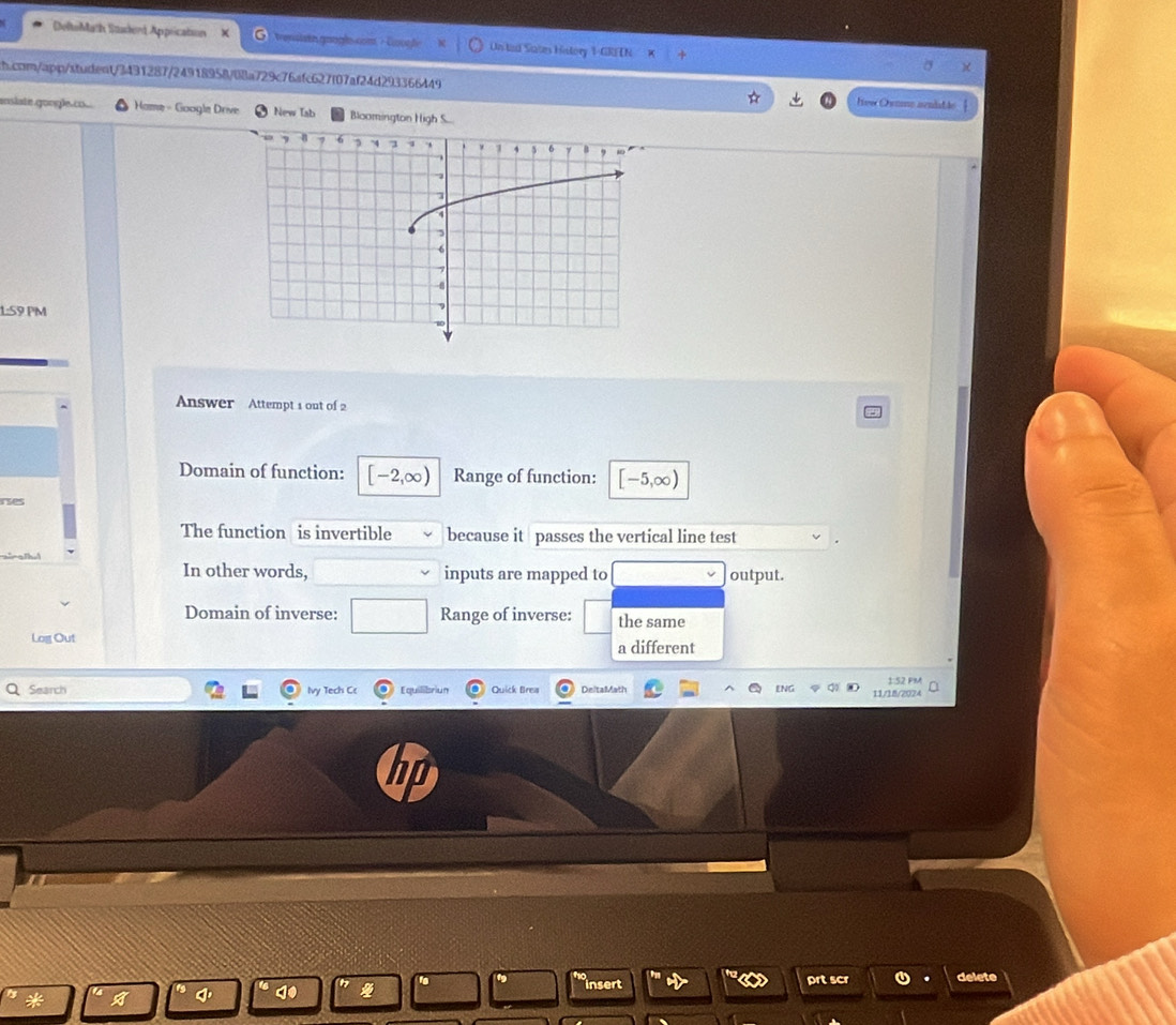 DeltoMath Stdert Appication trensisth googh Un led Sates History 1-GRI TN 
ch.com/app/student/3431287/24918958/08a729c76afc627f07af24d293366449 Ive Owumo sendatão 
enslate.gongle.co. Home - Google Drive New Iab Bloomington High S... 
1:59 PM 
Answer Attempt 1 out of 2 
Domain of function: [-2,∈fty ) Range of function: [-5,∈fty )
res 
The function is invertible because it passes the vertical line test 
In other words, inputs are mapped to output. 
Domain of inverse: Range of inverse: the same 
Log Out a different 
Search Ivy Tech Cr Equilibriun Quick Brea DeltaMath 11/18/2024 1:52 PM 
do insert prt scr 0 delete