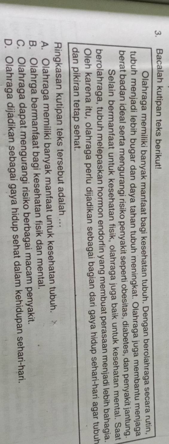 Bacalah kutipan teks berikut!
Olahraga memiliki banyak manfaat bagi kesehatan tubuh. Dengan berolahraga secara rutin,
tubuh menjadi lebih bugar dan daya tahan tubuh meningkat. Olahraga juga membantu menjaga
berat badan ideal serta mengurangi risiko penyakit seperti obesitas, diabetes, dan penyakit jantung.
Selain bermanfaat untuk kesehatan fisik, olahraga juga baik untuk kesehatan mental. Saat
berolahraga, tubuh melepaskan hormon endorfin yang membuat perasaan menjadi lebih bahagia.
Oleh karena itu, olahraga perlu dijadikan sebagai bagian dari gaya hidup sehari-hari agar tubuh
dan pikiran tetap sehat.
Ringkasan kutipan teks tersebut adalah ...
A. Olahraga memiliki banyak manfaat untuk kesehatan tubuh.
B. Olahrga bermanfaat bagi kesehatan fisik dan mental.
C. Olahraga dapat mengurangi risiko berbagai macam penyakit.
D. Olahraga dijadikan sebagai gaya hidup sehat dalam kehidupan sehari-hari.