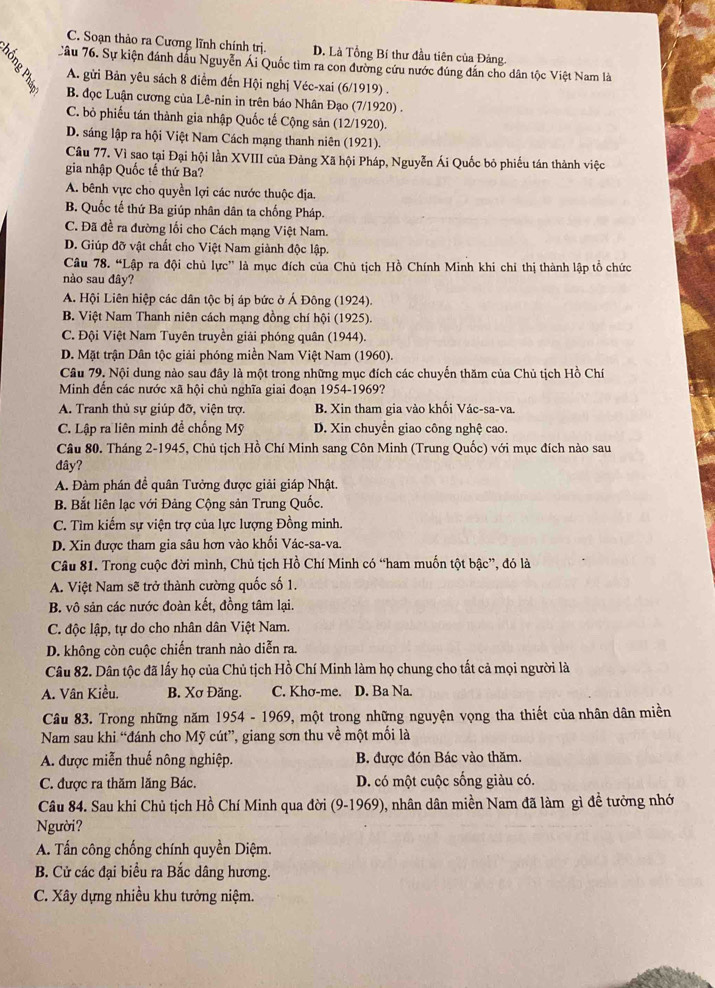 C. Soạn thảo ra Cương lĩnh chính trị. D. Là Tổng Bí thư đầu tiên của Đảng.
Câu 76. Sự kiện đánh dầu Nguyễn Ái Quốc tìm ra con đường cứu nước đúng đân cho dân tộc Việt Nam là
A. gửi Bản yêu sách 8 điểm đến Hội nghị Véc-xai (6/1919) .
B. đọc Luận cương của Lê-nin in trên báo Nhân Đạo (7/1920) .
C. bỏ phiếu tán thành gia nhập Quốc tế Cộng sản (12/1920).
D. sáng lập ra hội Việt Nam Cách mạng thanh niên (1921).
Câu 77. Vì sao tại Đại hội lần XVIII của Đảng Xã hội Pháp, Nguyễn Ái Quốc bỏ phiếu tán thành việc
gia nhập Quốc tế thứ Ba?
A. bênh vực cho quyền lợi các nước thuộc địa.
B. Quốc tế thứ Ba giúp nhân dân ta chống Pháp.
C. Đã đề ra đường lối cho Cách mạng Việt Nam.
D. Giúp đỡ vật chất cho Việt Nam giành độc lập.
Câu 78. “Lập ra đội chủ lực” là mục đích của Chủ tịch Hồ Chính Minh khi chỉ thị thành lập tổ chức
nào sau đây?
A. Hội Liên hiệp các dân tộc bị áp bức ở Á Đông (1924).
B. Việt Nam Thanh niên cách mạng đồng chí hội (1925).
C. Đội Việt Nam Tuyên truyền giải phóng quân (1944).
D. Mặt trận Dân tộc giải phóng miền Nam Việt Nam (1960).
Câu 79. Nội dung nào sau đây là một trong những mục đích các chuyến thăm của Chủ tịch Hồ Chí
Minh đến các nước xã hội chủ nghĩa giai đoạn 1954-1969?
A. Tranh thủ sự giúp đỡ, viện trợ. B. Xin tham gia vào khối Vác-sa-va.
C. Lập ra liên minh để chống Mỹ D. Xin chuyển giao công nghệ cao.
Câu 80. Tháng 2-1945, Chủ tịch Hồ Chí Minh sang Côn Minh (Trung Quốc) với mục đích nào sau
đây?
A. Đàm phán đề quân Tưởng được giải giáp Nhật.
B. Bắt liên lạc với Đảng Cộng sản Trung Quốc.
C. Tìm kiếm sự viện trợ của lực lượng Đồng minh.
D. Xin được tham gia sâu hơn vào khối Vác-sa-va.
Câu 81. Trong cuộc đời mình, Chủ tịch Hồ Chí Minh có “ham muốn tột bậc”, đó là
A. Việt Nam sẽ trở thành cường quốc số 1.
B. vô sản các nước đoàn kết, đồng tâm lại.
C. độc lập, tự do cho nhân dân Việt Nam.
D. không còn cuộc chiến tranh nào diễn ra.
Câu 82. Dân tộc đã lấy họ của Chủ tịch Hồ Chí Minh làm họ chung cho tất cả mọi người là
A. Vân Kiều. B. Xơ Đăng. C. Khơ-me. D. Ba Na.
Câu 83. Trong những năm 1954 - 1969, một trong những nguyện vọng tha thiết của nhân dân miền
Nam sau khi “đánh cho Mỹ cút”, giang sơn thu về một mối là
A. được miễn thuế nông nghiệp. B được đón Bác vào thăm.
C. được ra thăm lăng Bác. D. có một cuộc sống giàu có.
Câu 84. Sau khi Chủ tịch Hồ Chí Minh qua đời (9-1969), nhân dân miền Nam đã làm gì đề tưởng nhớ
Người?
A. Tấn công chống chính quyền Diệm.
B. Cử các đại biểu ra Bắc dâng hương.
C. Xây dựng nhiều khu tưởng niệm.