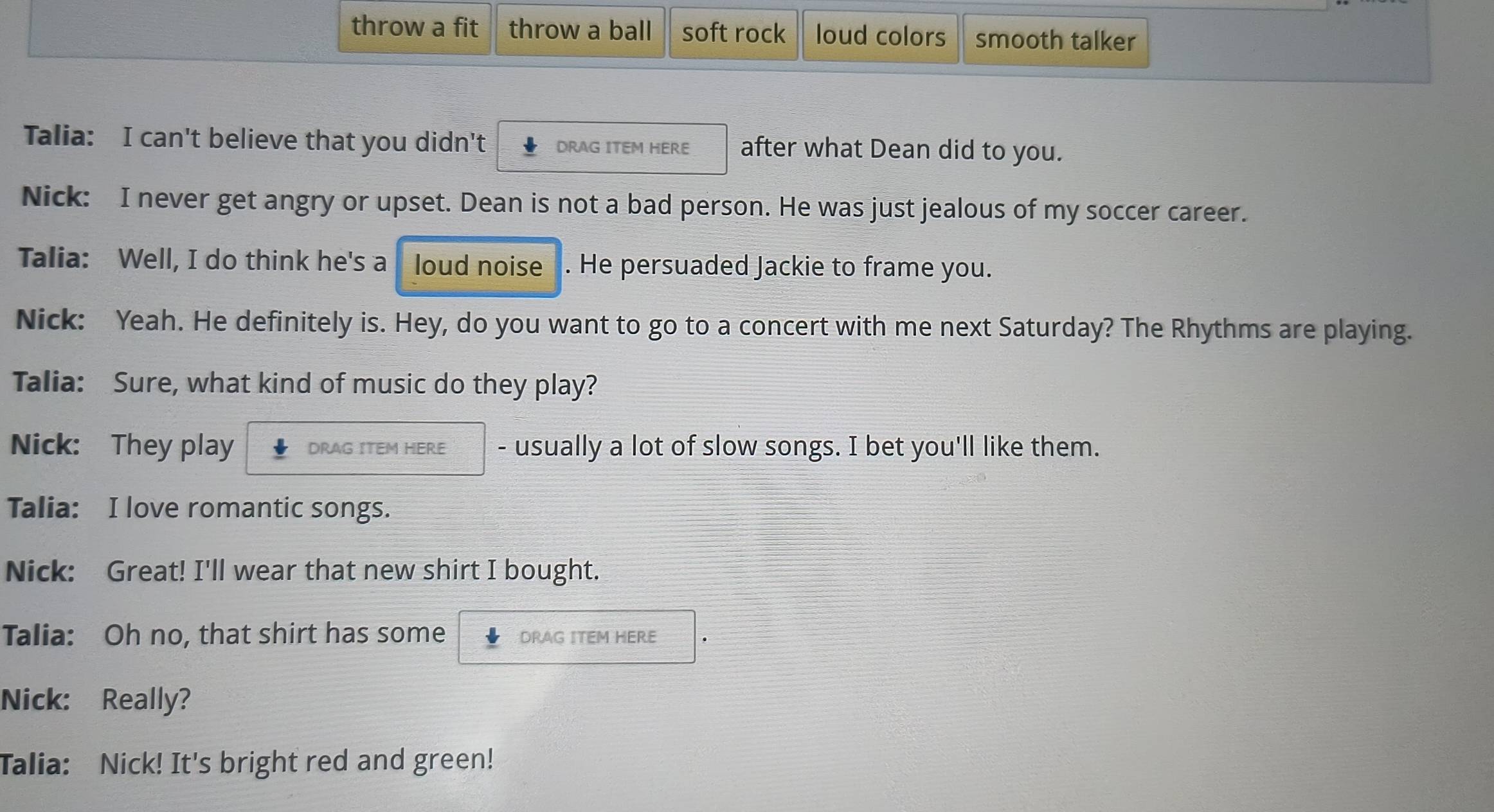 throw a fit throw a ball soft rock loud colors smooth talker 
Talia: I can't believe that you didn't DRAG ITEM HERE after what Dean did to you. 
Nick: I never get angry or upset. Dean is not a bad person. He was just jealous of my soccer career. 
Talia: Well, I do think he's a loud noise . He persuaded Jackie to frame you. 
Nick: Yeah. He definitely is. Hey, do you want to go to a concert with me next Saturday? The Rhythms are playing. 
Talia: Sure, what kind of music do they play? 
Nick: They play DRAG ITEM HERE - usually a lot of slow songs. I bet you'll like them. 
Talia: I love romantic songs. 
Nick: Great! I'll wear that new shirt I bought. 
Talia: Oh no, that shirt has some DRAG ITEM HERE 
Nick: Really? 
Talia: Nick! It's bright red and green!