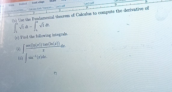 Form Foxit eSign Share
6
Protect
4
○0231026143347031.... Calculus Early Transcen... Lec1.pdif Lec2.pdf s
3
2
(b) Use the Fundamental theorem of Calculus to compute the derivative of
A
∈t _1^(2sqrt t)dt-∈t _4^(xsqrt t)dt. 
(c) Find the following integrals.
(i) ∈t  sec (ln (x))tan (ln (x))/x dx. 
(ii) ∈t sin^(-1)(x)dx.