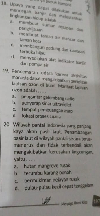 puyá pupuk kompos
18. Upaya yang dapat dilakukan untuk
mencegah banjir dan melestarikan
lingkungan hidup adalah . . . .
a. membuat sumur resapan dan
penghijauan
b. membuat taman air mancur dan
taman kota
c. membangun gedung dan kawasan
terbuka hijau
d. menyediakan alat indikator banjir
dan pompa air
19. Pencemaran udara karena aktivitas
manusia dapat mengakibatkan penipisan
lapisan ozon di bumi. Manfaat lapisan
ozon adalah . . . .
a. pengantar gelombang radio
b. penyerap sinar ultraviolet
c. tempat pembuangan asap
d. lokasi proses cuaca
20. Wilayah pantai Indonesia yang panjang
kaya akan pasir laut. Penambangan
pasir laut di wilayah pantai secara terus-
menerus dan tidak terkendali akan 
mengakibatkan kerusakan lingkungan,
yaitu . . . .
a. hutan mangrove rusak
b. terumbu karang punah
c. permukiman nelayan rusak
d. pulau-pulau kecil cepat tenggelam
Menjaga Bumi Kita 197