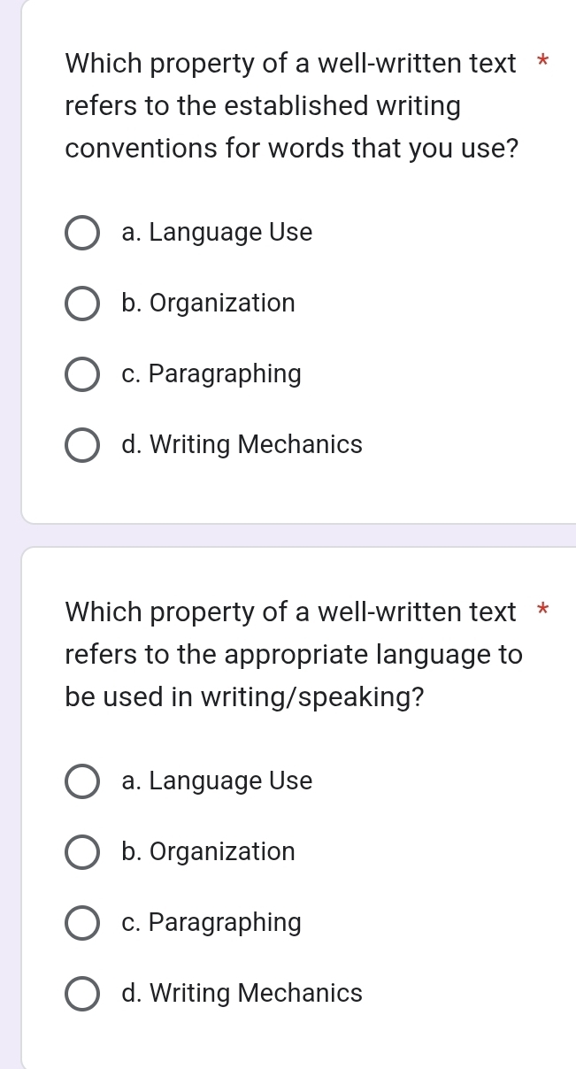 Which property of a well-written text *
refers to the established writing
conventions for words that you use?
a. Language Use
b. Organization
c. Paragraphing
d. Writing Mechanics
Which property of a well-written text *
refers to the appropriate language to
be used in writing/speaking?
a. Language Use
b. Organization
c. Paragraphing
d. Writing Mechanics