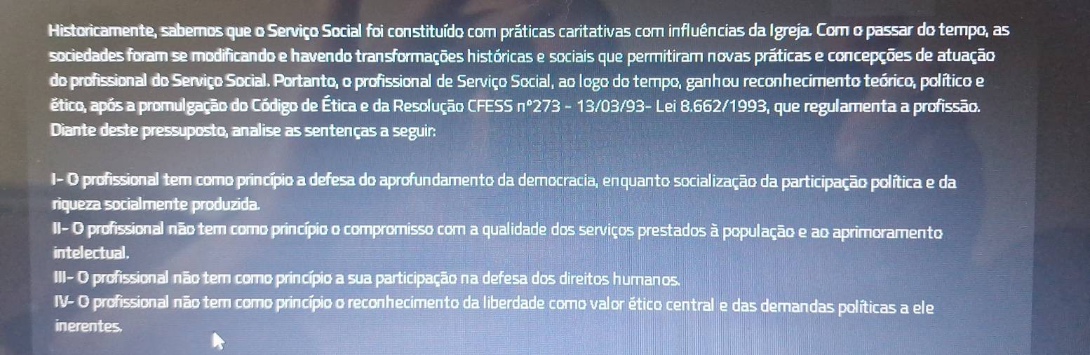 Historicamente, sabemos que o Serviço Social foi constituído com práticas caritativas com influências da Igreja. Com o passar do tempo, as
sociedades foram se modificando e havendo transformações históricas e sociais que permitiram novas práticas e concepções de atuação
do profissional do Serviço Social. Portanto, o profissional de Serviço Social, ao logo do tempo, ganhou reconhecimento teórico, político e
ético, após a promulgação do Código de Ética e da Resolução CFESS nº273 - 13/03/93- Lei 8.662/1993, que regulamenta a profissão.
Diante deste pressuposto, analise as sentenças a seguir:
I- O profissional tem como princípio a defesa do aprofundamento da democracia, enquanto socialização da participação política e da
riqueza socialmente produzida.
II- O profissional não tem como princípio o compromisso com a qualidade dos serviços prestados à população e ao aprimoramento
intelectual.
III- O profissional não tem como princípio a sua participação na defesa dos direitos humanos.
IV- O profissional não tem como princípio o reconhecimento da liberdade como valor ético central e das demandas políticas a ele
inerentes.