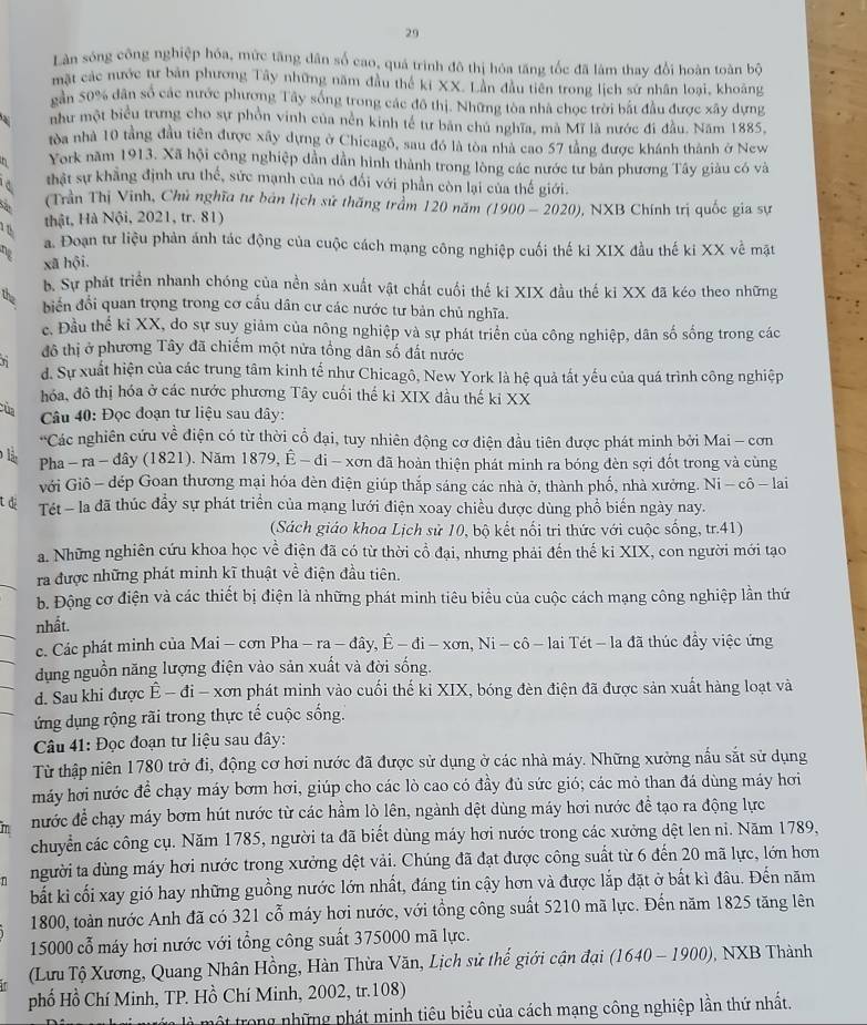Làn sóng công nghiệp hóa, mức tăng dân số cao, quá trình đô thị hóa tăng tốc đã làm thay đổi hoàn toàn bộ
mặt các nước tư bản phương Tây những năm đầu thể ki XX. Lân đầu tiên trong lịch sử nhân loại, khoảng
găn 50% dân số các nước phương Tây sống trong các đô thị. Những tòa nhà chọc trời bắt đầu được xây dựng
như một biểu trưng cho sự phồn vinh của nên kinh tế tư bản chủ nghĩa, mà Mĩ là nước đi đầu. Năm 1885.
tòa nhà 10 tầng đầu tiên được xây dựng ở Chicagô, sau đó là tòa nhà cao 57 tằng được khánh thành ở New
York năm 1913. Xã hội công nghiệp dần dần hình thành trong lòng các nước tư bản phương Tây giàu có và
a thật sự khẳng định ưu thế, sức mạnh của nó đối với phần còn lại của thế giới.
(Trần Thị Vinh, Chủ nghĩa tư bản lịch sử thăng trầm 120 năm
thật, Hà Nội, 2021, tr. 81) (1900-2020) 0, NXB Chính trị quốc gia sự
a. Đoạn tư liệu phản ánh tác động của cuộc cách mạng công nghiệp cuối thế kỉ XIX đầu thế ki XX về mặt
xã hội.
b. Sự phát triển nhanh chóng của nền sản xuất vật chất cuối thế ki XIX đầu thế ki XX đã kéo theo những
the
biển đổi quan trọng trong cơ cầu dân cư các nước tư bản chủ nghĩa.
c. Đầu thể kỉ XX, do sự suy giảm của nông nghiệp và sự phát triển của công nghiệp, dân số sống trong các
n
đô thị ở phương Tây đã chiếm một nửa tổng dân số đất nước
d. Sự xuất hiện của các trung tâm kinh tế như Chicagô, New York là hệ quả tất yếu của quá trình công nghiệp
hóa, đô thị hóa ở các nước phương Tây cuối thế ki XIX đầu thế ki XX
Của
Câu 40: Đọc đoạn tư liệu sau dây:
+5 Các nghiên cứu về điện có từ thời cổ đại, tuy nhiên động cơ điện đầu tiên được phát minh bởi Mai - cơn
lậ Pha - ra - dây (1821). Năm 1879,hat E-di-xon đã hoàn thiện phát minh ra bóng đèn sợi đốt trong và cùng
với Giô - đép Goan thương mại hóa đèn điện giúp thắp sáng các nhà ở, thành phố, nhà xưởng. Ni - cô - lai
t di  Tét - la đã thúc đầy sự phát triển của mạng lưới điện xoay chiều được dùng phổ biến ngày nay.
(Sách giáo khoa Lịch sử 10, bộ kết nổi tri thức với cuộc sống, tr.41)
a. Những nghiên cứu khoa học về điện đã có từ thời cổ đại, nhưng phải đến thế ki XIX, con người mới tạo
ra được những phát minh kĩ thuật về điện đầu tiên.
b. Động cơ điện và các thiết bị điện là những phát minh tiêu biểu của cuộc cách mạng công nghiệp lần thứ
nhất.
c. Các phát minh của Mai - cơn Pha - -ra-dhat ay,hat E-di-xon,Ni-chat o-la - lai Tét - la đã thúc đầy việc ứng
dụng nguồn năng lượng điện vào sản xuất và đời sống.
d. Sau khi được Ê - đi - xơn phát minh vào cuối thế kỉ XIX, bóng đèn điện đã được sản xuất hàng loạt và
ứng dụng rộng rãi trong thực tế cuộc sống.
Câu 41: Đọc đoạn tư liệu sau đây:
Từ thập niên 1780 trở đi, động cơ hơi nước đã được sử dụng ở các nhà máy. Những xưởng nấu sắt sử dụng
máy hơi nước để chạy máy bơm hơi, giúp cho các lò cao có đầy đủ sức gió; các mỏ than đá dùng máy hơi
nước để chạy máy bơm hút nước từ các hầm lò lên, ngành dệt dùng máy hơi nước đề tạo ra động lực
chuyển các công cụ. Năm 1785, người ta đã biết dùng máy hơi nước trong các xưởng dệt len ni. Năm 1789,
n người ta dùng máy hơi nước trong xưởng dệt vải. Chúng đã đạt được công suất từ 6 đến 20 mã lực, lớn hơn
bắất kì cối xay gió hay những guồng nước lớn nhất, đáng tin cậy hơn và được lắp đặt ở bất kì đâu. Đến năm
1800, toàn nước Anh đã có 321 cỗ máy hơi nước, với tổng công suất 5210 mã lực. Đến năm 1825 tăng lên
15000 cổ máy hơi nước với tổng công suất 375000 mã lực.
T  (Lưu Tộ Xương, Quang Nhân Hồng, Hàn Thừa Văn, Lịch sử thế giới cận đại (1640-1900) , NXB Thành
phố Hồ Chí Minh, TP. Hồ Chí Minh, 2002, tr.108)
mộ t trong những phát minh tiêu biểu của cách mạng công nghiệp lần thứ nhất.