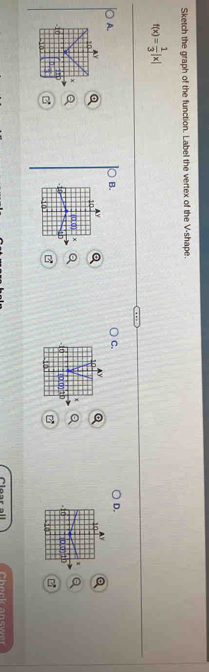 Sketch the graph of the function. Label the vertex of the V -shape.
f(x)= 1/3 |x|
A. 
B. 
C. 
D. 

Cherk snswar