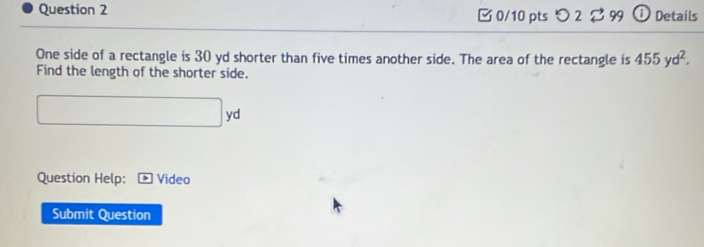 Details 
□ 0/10 pts つ 2 8 99 
One side of a rectangle is 30 yd shorter than five times another side. The area of the rectangle is 455yd^2. 
Find the length of the shorter side.
□ yd
Question Help: ) Video 
Submit Question