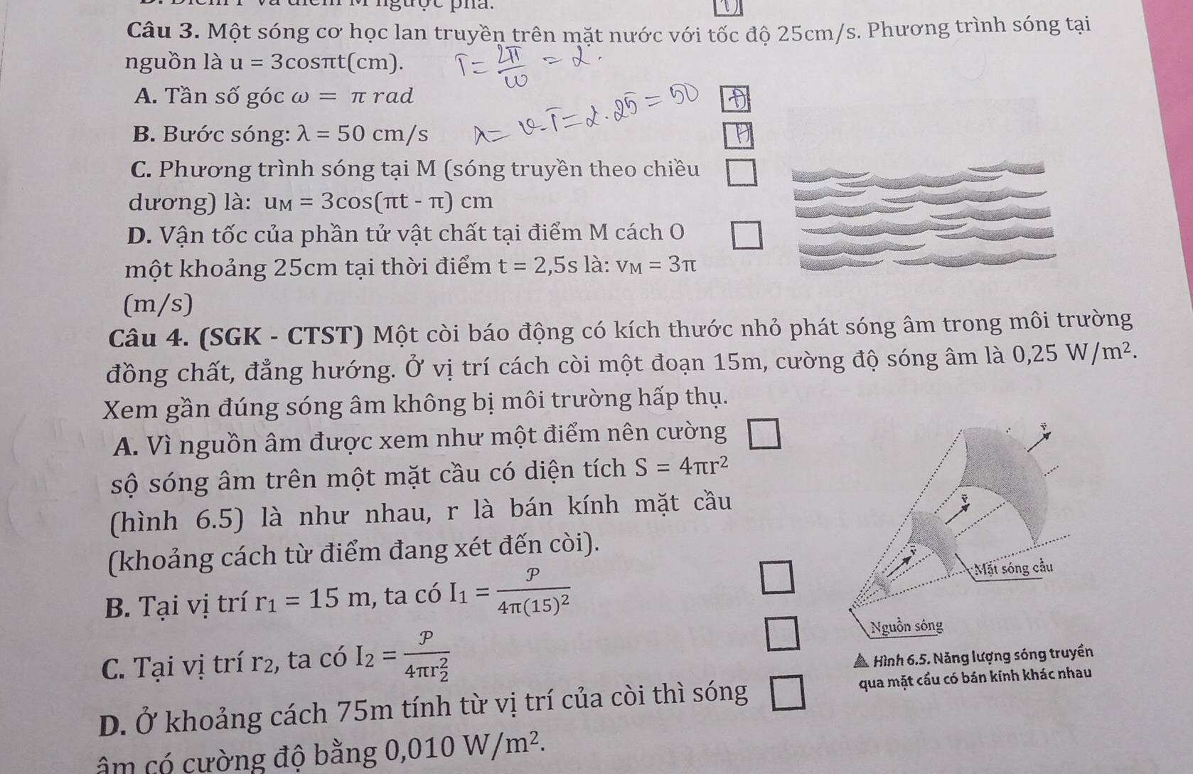 Một sóng cơ học lan truyền trên mặt nước với tốc độ 25cm/s. Phương trình sóng tại
nguồn là u=3cos π t(cm).
A. Tần số góc omega =π rad
B. Bước sóng: lambda =50cm/s
C. Phương trình sóng tại M (sóng truyền theo chiều
dương) là: u_M=3cos (π t-π )cm
D. Vận tốc của phần tử vật chất tại điểm M cách O
một khoảng 25cm tại thời điểm t=2 ,5s là: v_M=3π
(m/s)
Câu 4. (SGK - CTST) Một còi báo động có kích thước nhỏ phát sóng âm trong môi trường
đồng chất, đẳng hướng. Ở vị trí cách còi một đoạn 15m, cường độ sóng âm là 0,25W/m^2.
Xem gần đúng sóng âm không bị môi trường hấp thụ.
A. Vì nguồn âm được xem như một điểm nên cường
sộ sóng âm trên một mặt cầu có diện tích S=4π r^2
(hình 6.5) là như nhau, r là bán kính mặt cầu
(khoảng cách từ điểm đang xét đến còi).
B. Tại vị trí r_1=15m , ta có I_1=frac p4π (15)^2
C. Tại vị trí r2, ta có I_2=frac p(4π r_2)^2
□
* Hình 6.5. Năng lượng sóng truyền
D. Ở khoảng cách 75m tính từ vị trí của còi thì sóng □ qua mặt cầu có bán kính khác nhau
âm có cường độ bằng 0,010W/m^2.