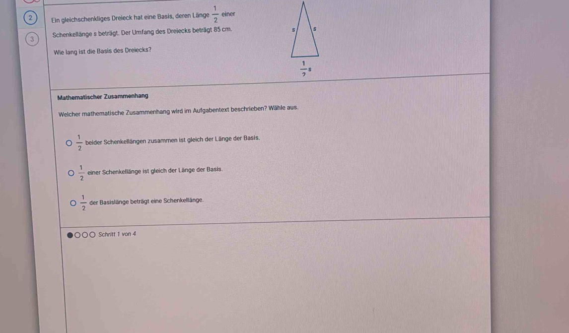 Ein gleichschenkliges Dreieck hat eine Basis, deren Länge  1/2  einer
3 Schenkellänge s beträgt. Der Umfang des Dreiecks beträgt 85 cm.
Wie lang ist die Basis des Dreiecks?
Mathematischer Zusammenhang
Welcher mathematische Zusammenhang wird im Aufgabentext beschrieben? Wähle aus.
 1/2  beider Schenkellängen zusammen ist gleich der Länge der Basis.
 1/2  einer Schenkellänge ist gleich der Länge der Basis.
 1/2  der Basislänge beträgt eine Schenkellänge.
○○ Schritt 1 von 4