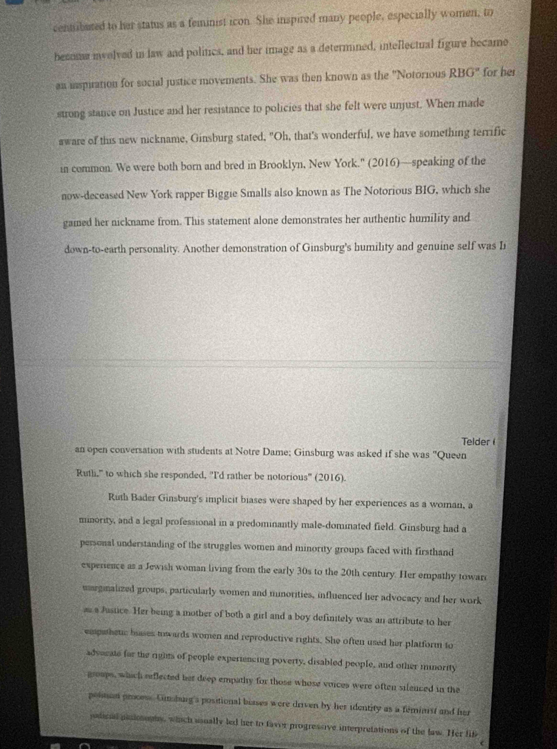 centibured to her status as a feminist icon. She inspired many people, especially women, to 
becoe ivolved in law and politics, and her image as a determined, intellectual figure became 
an inspiration for social justice movements. She was then known as the ''Notorious RBG' for her 
strong stance on Justice and her resistance to policies that she felt were unjust. When made 
sware of this new nickname, Ginsburg stated, "Oh, that's wonderful, we have something terrific 
in common. We were both born and bred in Brooklyn, New York.' (2016)—speaking of the 
now-deceased New York rapper Biggie Smalls also known as The Notorious BIG, which she 
gamed her nickname from. This statement alone demonstrates her authentic humility and 
down-to-earth personality. Another demonstration of Ginsburg's humility and genuine self was L 
Telder 
an open conversation with students at Notre Dame; Ginsburg was asked if she was "Queen 
Ruth," to which she responded, "I'd rather be notorious" (2016). 
Ruth Bader Ginsburg's implicit biases were shaped by her experiences as a woman, a 
minority, and a legal professional in a predominantly male-dominated field. Ginsburg had a 
personal understanding of the struggles women and minority groups faced with firsthand 
experience as a Jewish woman living from the early 30s to the 20th century. Her empathy towar 
margmalized groups, particularly women and mnorities, influenced her advocacy and her work 
as a Justice. Her being a mother of both a girl and a boy definitely was an attribute to her 
empatheuic buases towards women and reproductive rights. She often used her platform to 
advacate for the rights of people experincing poverty, disabled people, and other mnority 
groups, which reflected her deep empathy for those whose voices were often silenced in the 
poltan process Cimhing's positional blases were driven by her identity as a feminist and her 
padional paniosophy, which usnally led her to favor progressive interpretations of the law. Her lif