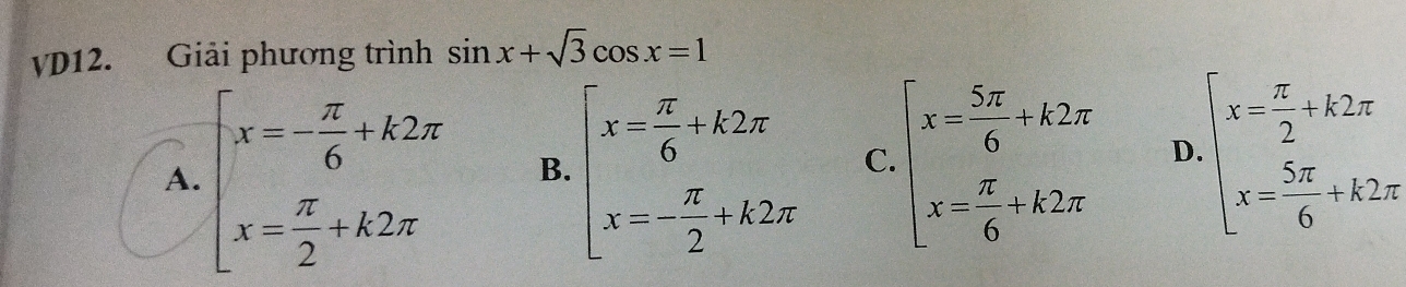 vD12. Giải phương trình sin x+sqrt(3)cos x=1
A. beginarrayl x=- π /6 +k2π  x= π /2 +k2π endarray. B. beginarrayl x= π /6 +k2π  x=- π /2 +k2π endarray. C. beginarrayl x= 5π /6 +k2π  x= π /6 +k2π endarray. D beginarrayl x= π /2 +k2π  x= 5π /6 +k2π endarray.